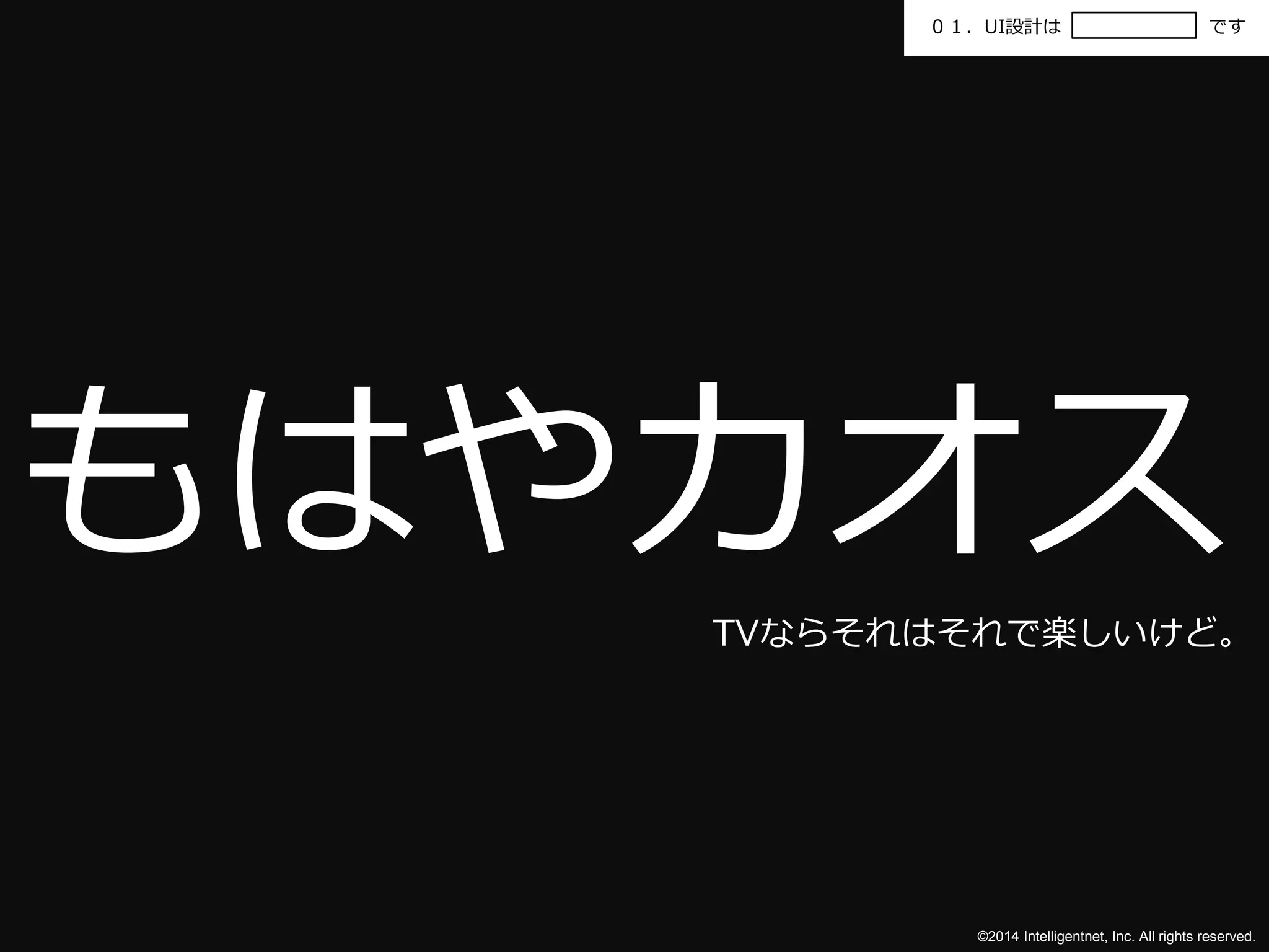 ０１．UI設計はです 
もはやカオス 
TVならそれはそれで楽しいけど。 
©2014 Intelligentnet, Inc. All rights reserved. 
 