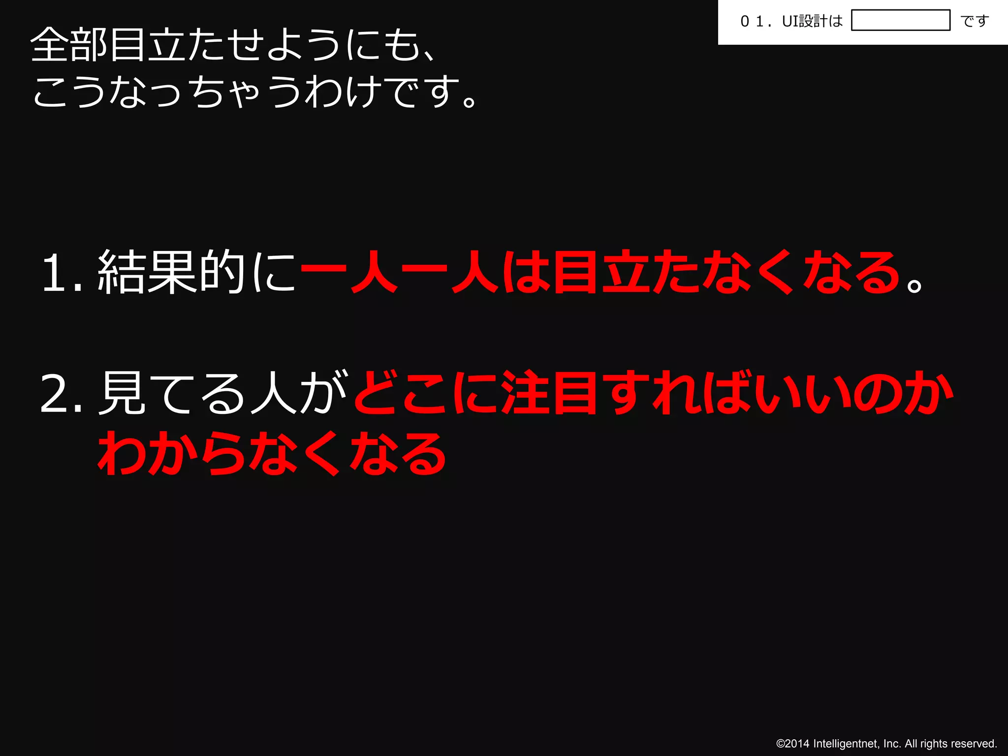 ０１．UI設計はです 
©2014 Intelligentnet, Inc. All rights reserved. 
全部目立たせようにも、 
こうなっちゃうわけです。 
1. 結果的に一人一人は目立たなくなる。 
2. 見てる人がどこに注目すればいいのか 
わからなくなる 
 