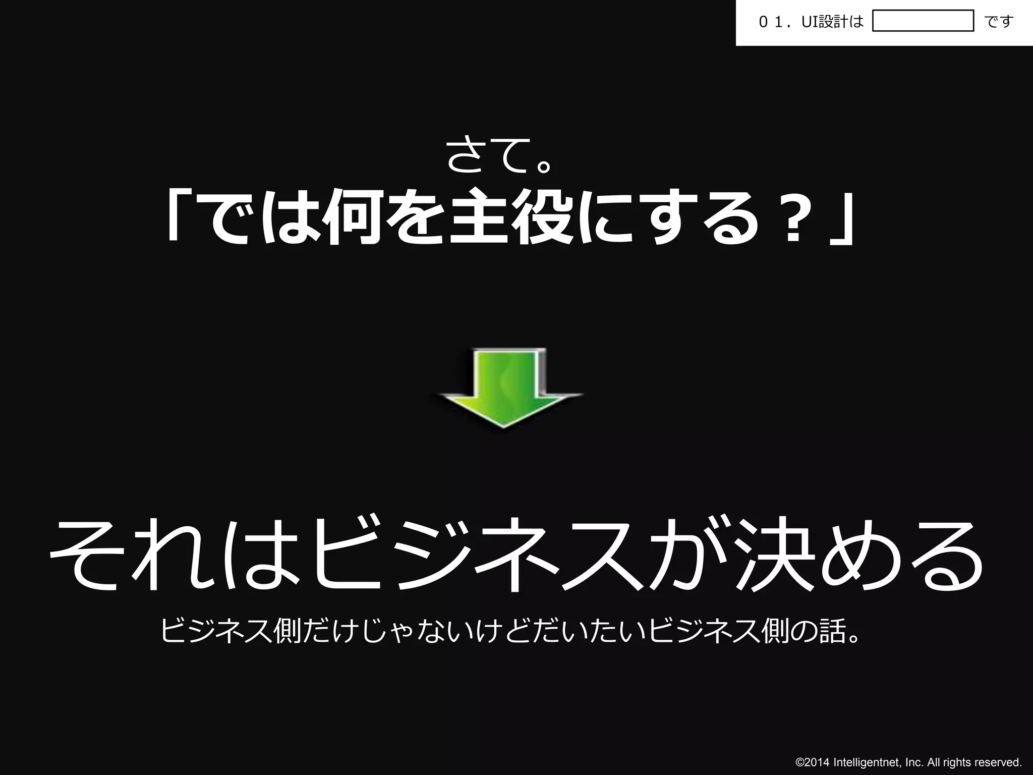 ０１．UI設計はです 
©2014 Intelligentnet, Inc. All rights reserved. 
さて。 
「では何を主役にする？」 
それはビジネスが決める 
ビジネス側だけじゃないけどだいたいビジネス側の話。 
 