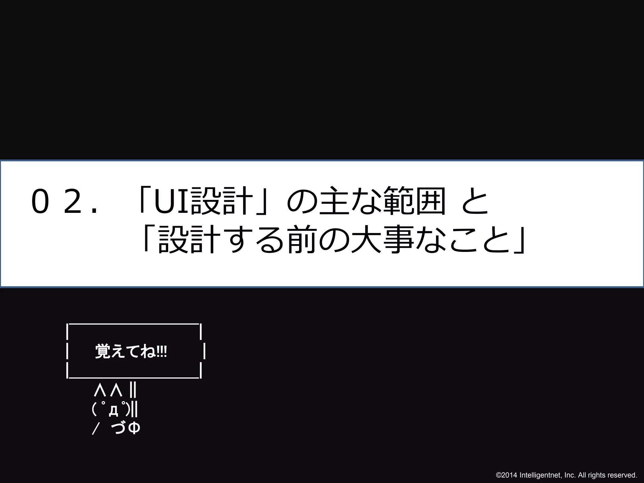 ©2014 Intelligentnet, Inc. All rights reserved. 
０２．「UI設計」の主な範囲と 
「設計する前の大事なこと」 
|￣￣￣￣￣￣￣￣| 
| 覚えてね!!! | 
|＿＿＿＿＿＿＿＿| 
∧∧ || 
( ﾟдﾟ)|| 
/ づΦ 
 