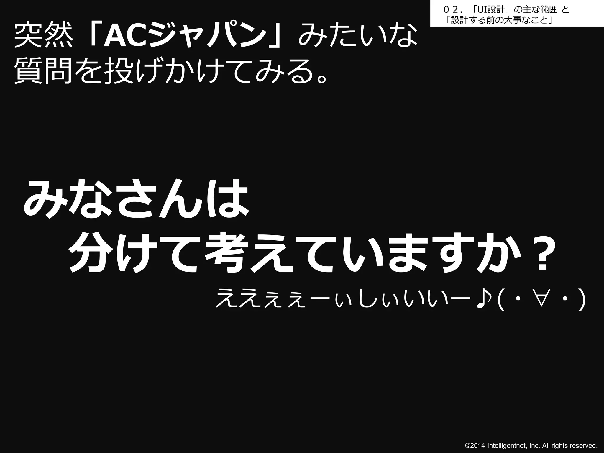 ０２．「UI設計」の主な範囲と 
「設計する前の大事なこと」 
みなさんは 
分けて考えていますか？ 
©2014 Intelligentnet, Inc. All rights reserved. 
突然「ACジャパン」みたいな 
質問を投げかけてみる。 
ええぇぇーぃしぃいいー♪(・∀・) 
 