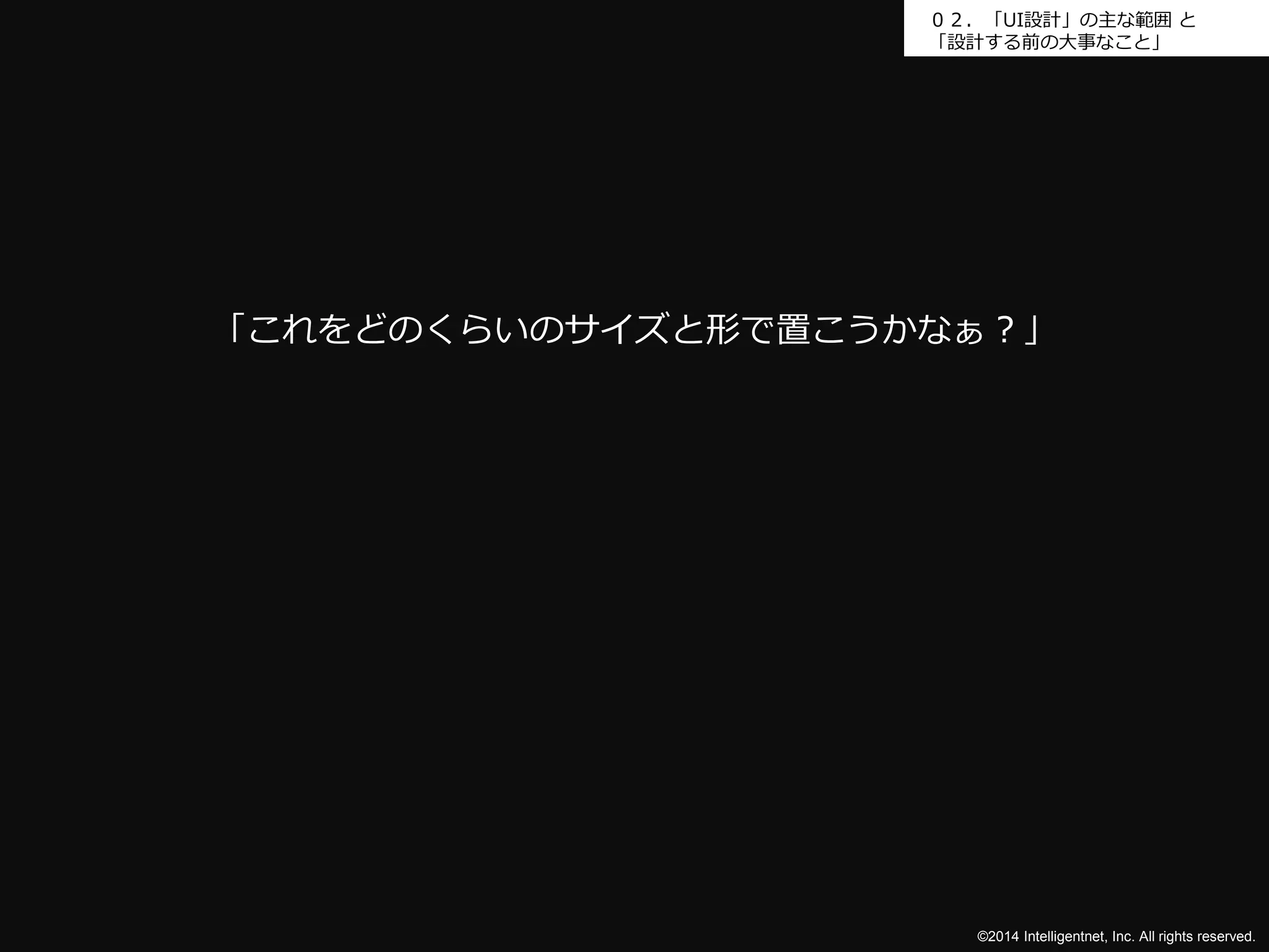 ０２．「UI設計」の主な範囲と 
「設計する前の大事なこと」 
「これをどのくらいのサイズと形で置こうかなぁ？」 
©2014 Intelligentnet, Inc. All rights reserved. 
 