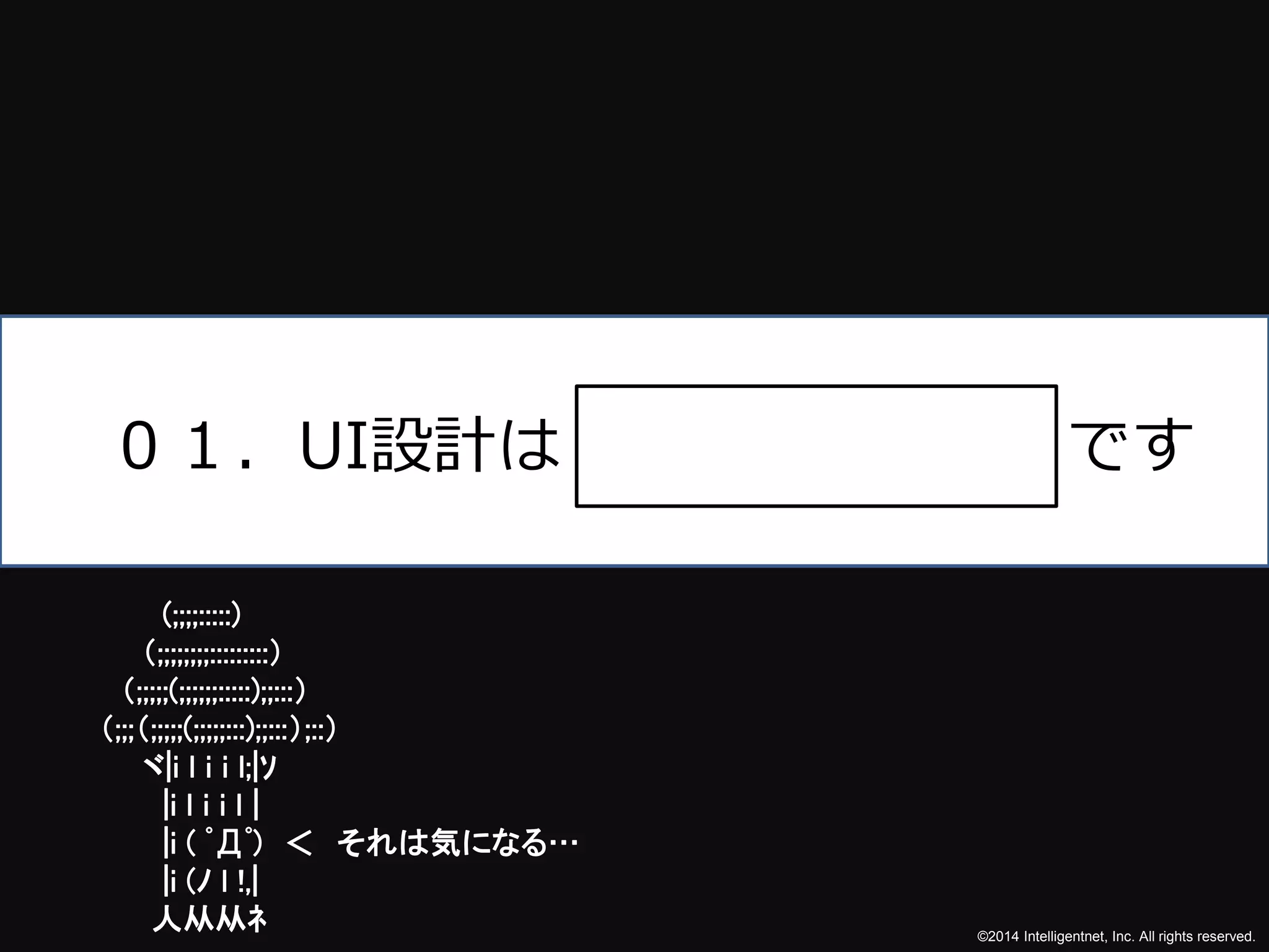 ０１．UI設計はです 
©2014 Intelligentnet, Inc. All rights reserved. 
(;;;;:::::) 
（;;;;;;;;:::::::::） 
（;;;;;(;;;;;;:::::);;:::） 
（;;;（;;;;;(;;;;;:::);;:::）;::） 
ヾ|i l i i l;|ｿ 
|i l i i l | 
|i ( ﾟДﾟ) ＜ それは気になる… 
|i (ﾉl !,| 
人从从ﾈ 
 