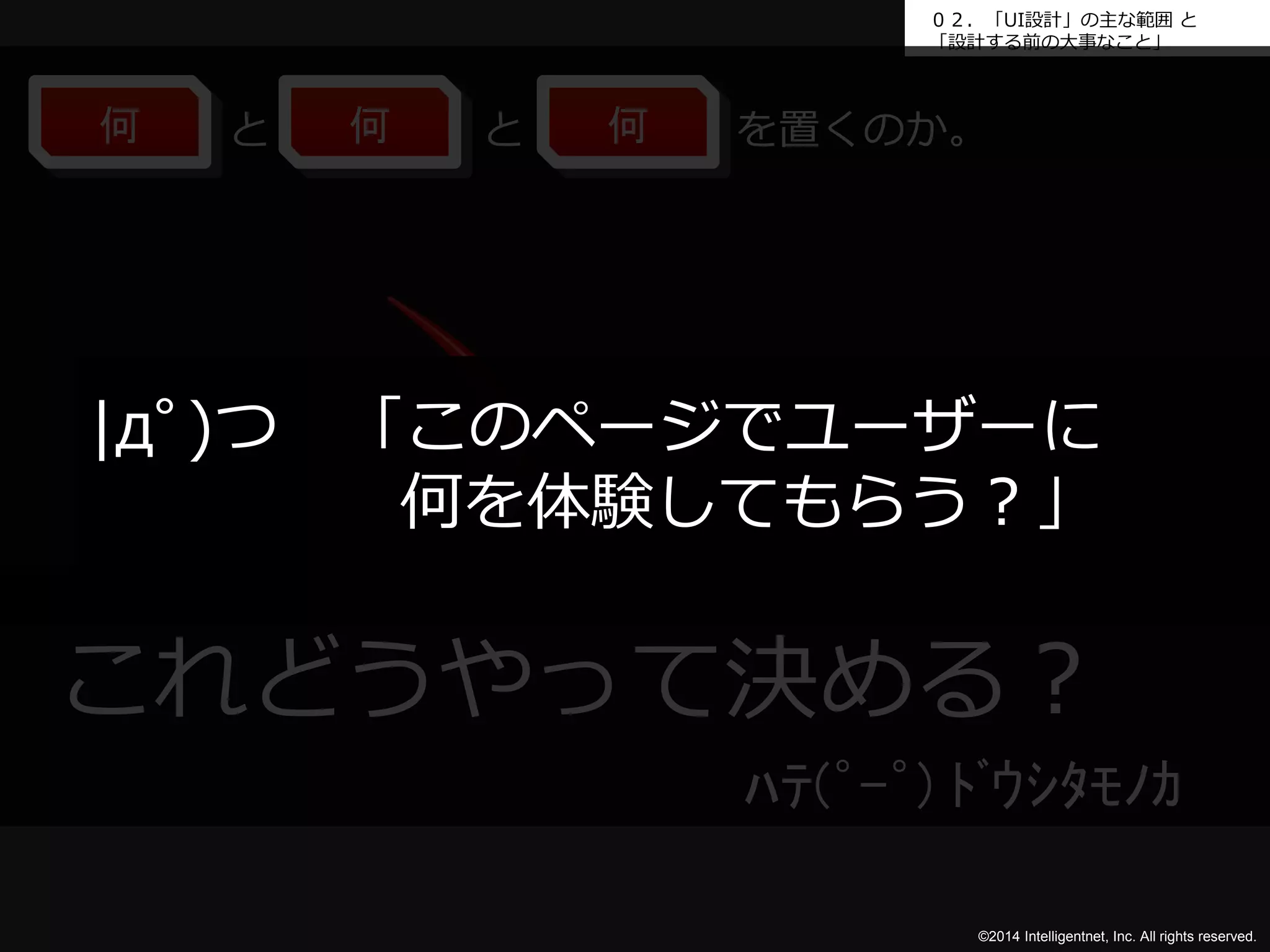０２．「UI設計」の主な範囲と 
「設計する前の大事なこと」 
何と何と何を置くのか。 
|дﾟ)つ「このページでユーザーに 
何を体験してもらう？」 
これどうやって決める？ 
ﾊﾃ(゜-゜) ﾄﾞｳｼﾀﾓﾉｶ 
©2014 Intelligentnet, Inc. All rights reserved. 
 
