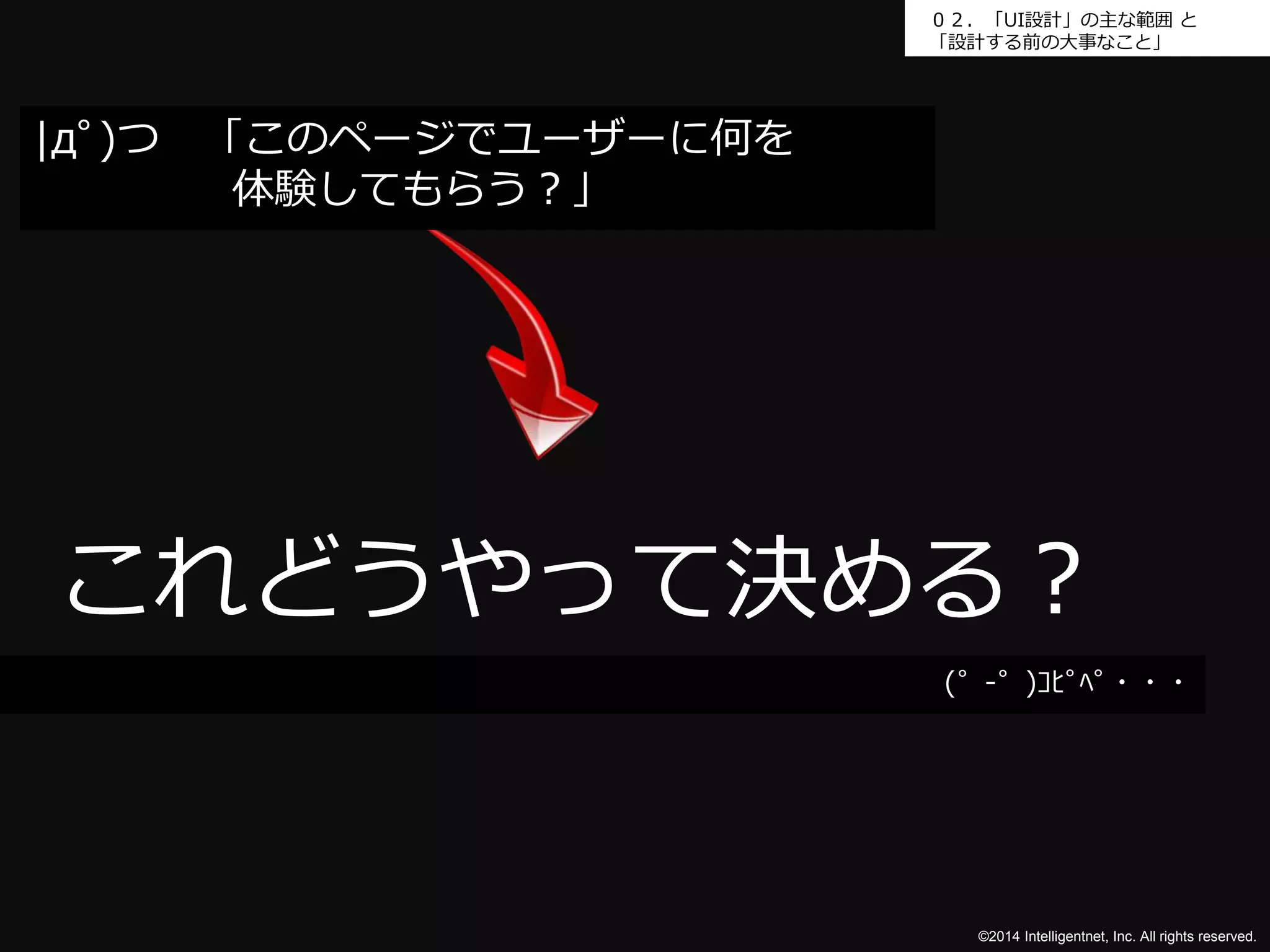 ０２．「UI設計」の主な範囲と 
「設計する前の大事なこと」 
これどうやって決める？ 
©2014 Intelligentnet, Inc. All rights reserved. 
|дﾟ)つ「このページでユーザーに何を 
体験してもらう？」 
(゜-゜)ｺﾋﾟﾍﾟ・・・ 
 