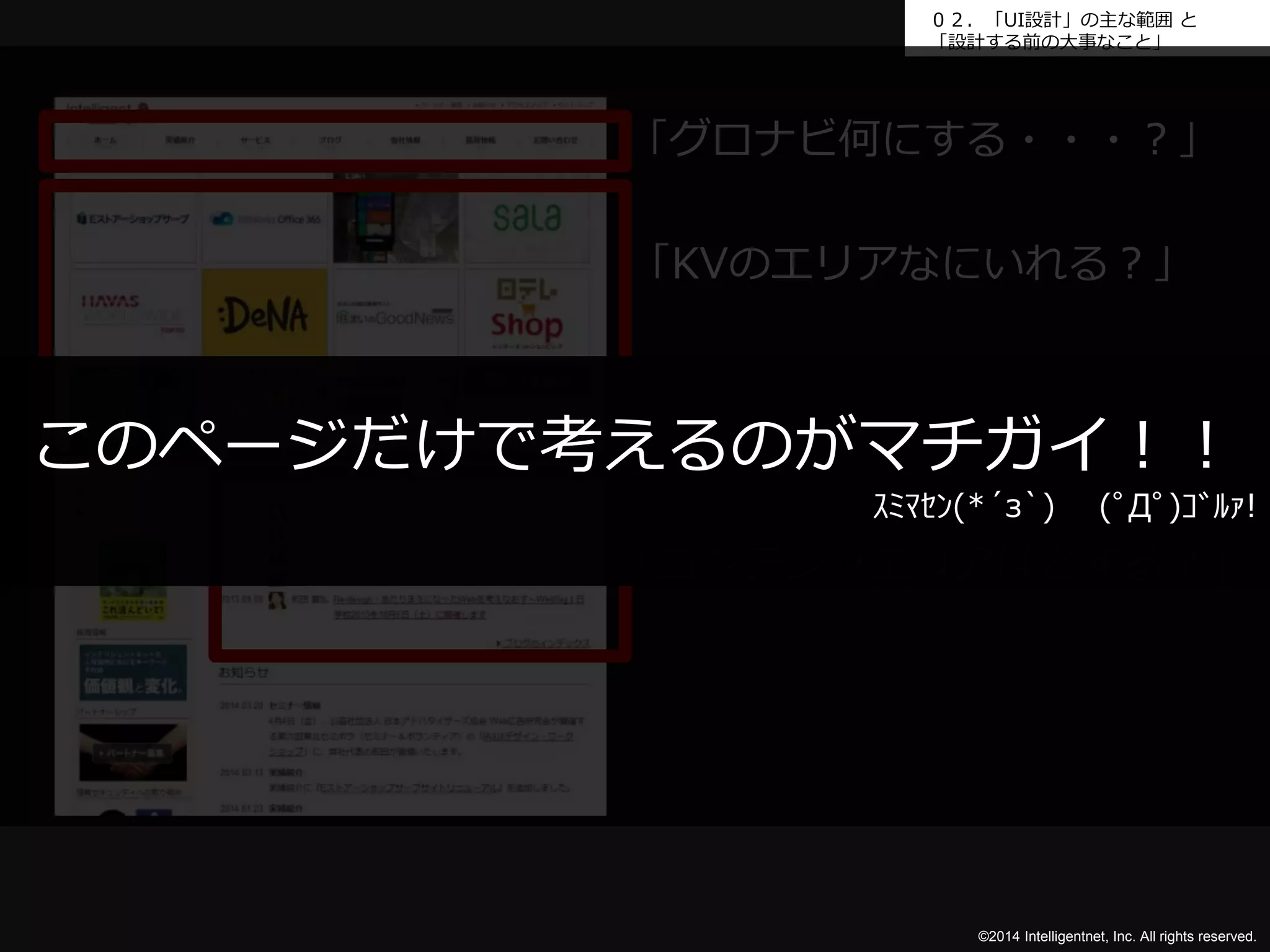 ０２．「UI設計」の主な範囲と 
「設計する前の大事なこと」 
「グロナビ何にする・・・？」 
「KVのエリアなにいれる？」 
このページだけで考えるのがマチガイ！！ 
ｽﾐﾏｾﾝ(*´з`) (ﾟДﾟ)ｺﾞﾙｧ! 
「コンテンツエリアはどする？」 
©2014 Intelligentnet, Inc. All rights reserved. 
 
