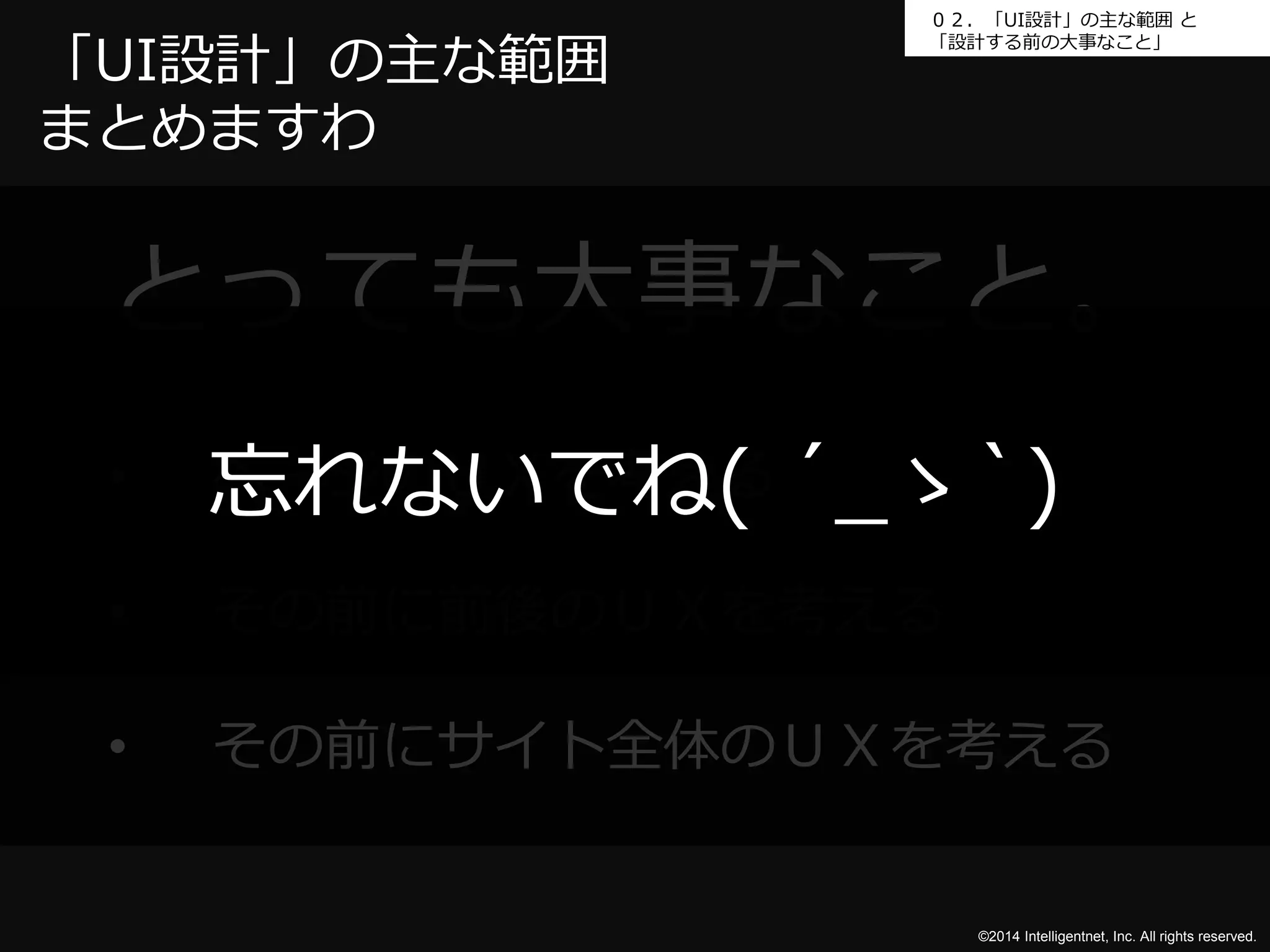 ０２．「UI設計」の主な範囲と 
「設計する前の大事なこと」「UI設計」の主な範囲 
まとめますわ 
とっても大事なこと。 
忘れないでね( ´_ゝ`) 
©2014 Intelligentnet, Inc. All rights reserved. 
• ページのＵＸを考える 
• その前に前後のＵＸを考える 
• その前にサイト全体のＵＸを考える 
 