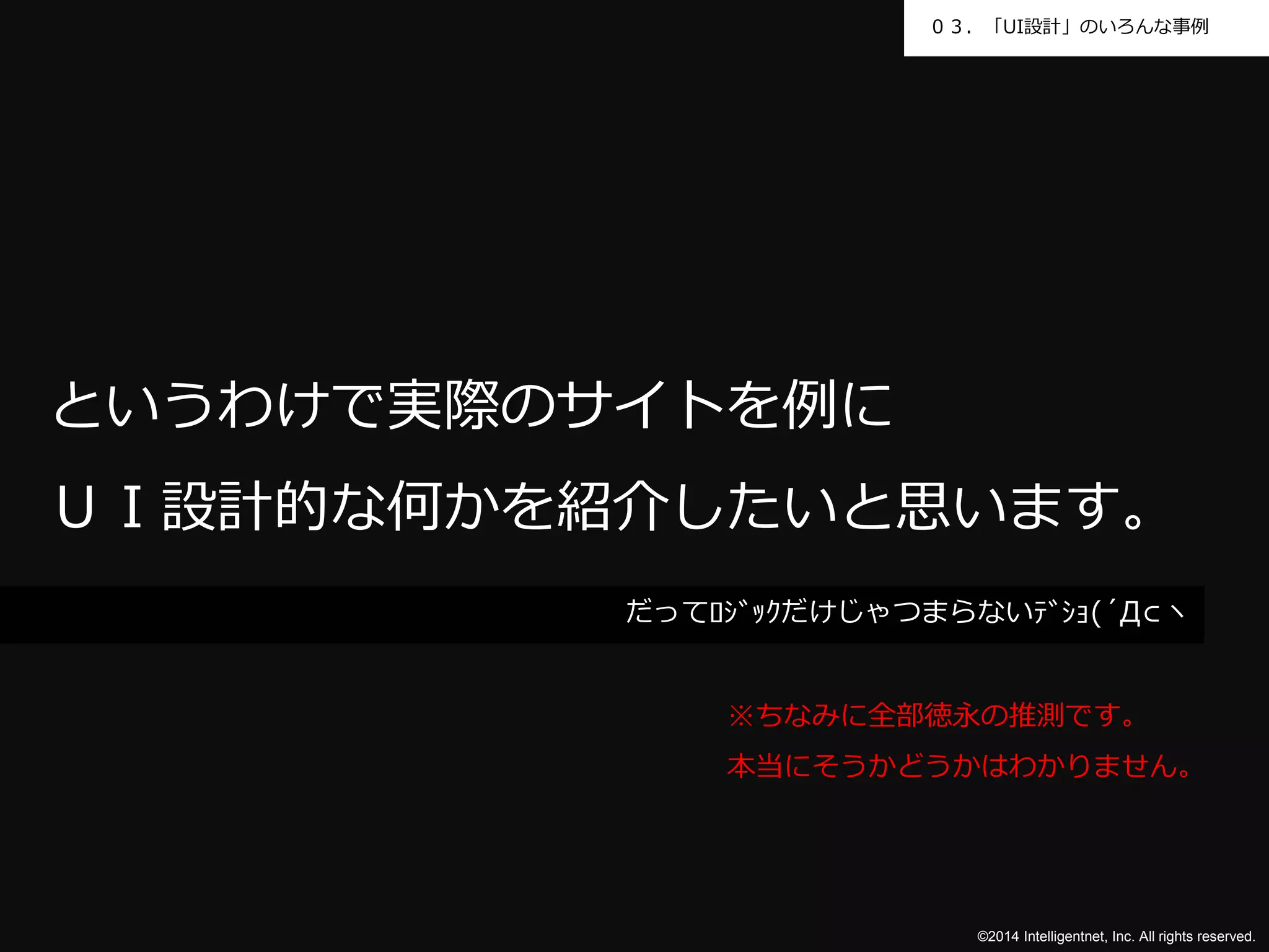 ０３．「UI設計」のいろんな事例 
というわけで実際のサイトを例に 
ＵＩ設計的な何かを紹介したいと思います。 
だってﾛｼﾞｯｸだけじゃつまらないﾃﾞｼｮ(´Д⊂ヽ 
※ちなみに全部徳永の推測です。 
本当にそうかどうかはわかりません。 
©2014 Intelligentnet, Inc. All rights reserved. 
 