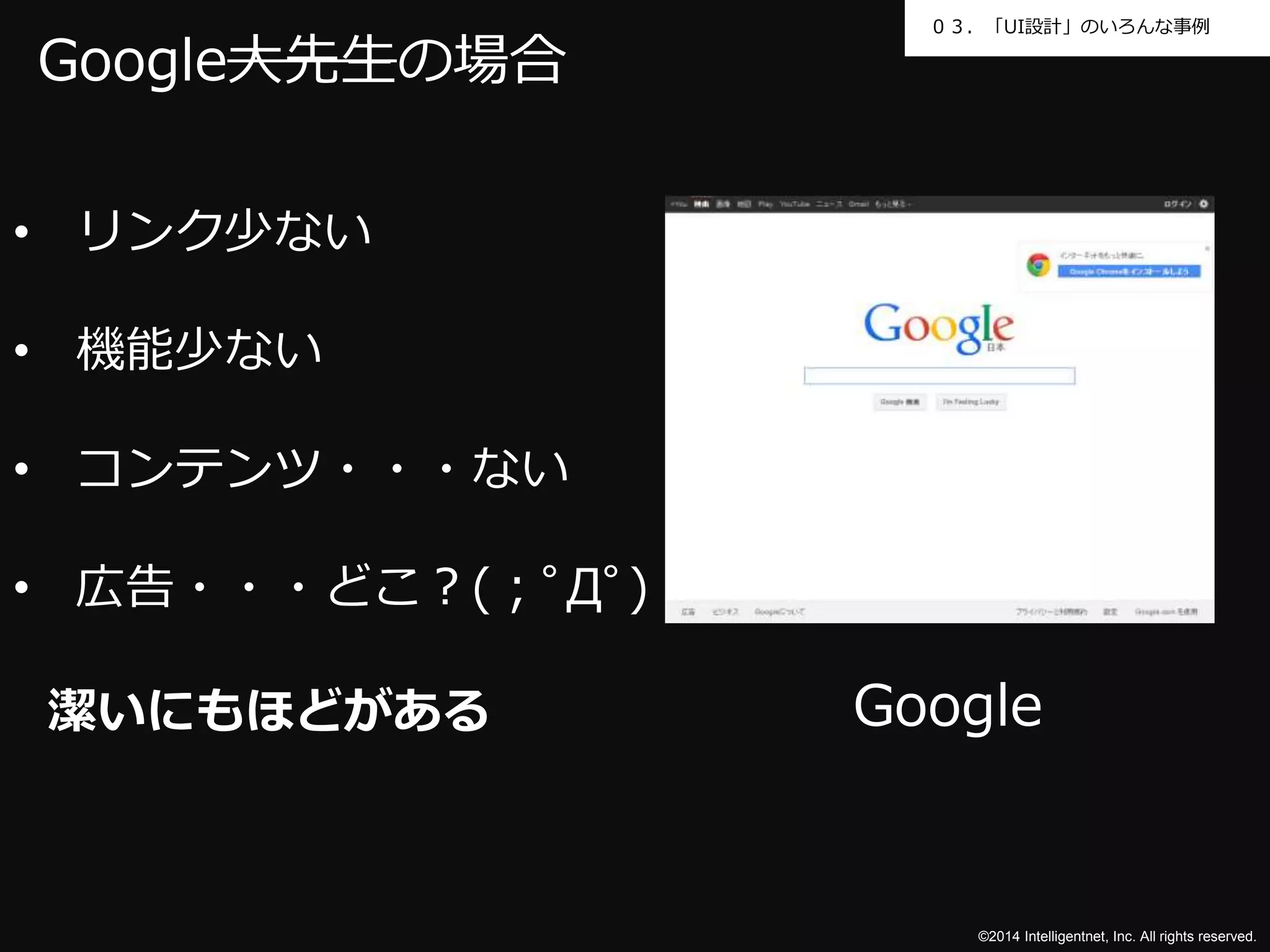 ０３．「UI設計」のいろんな事例 
Google 
©2014 Intelligentnet, Inc. All rights reserved. 
Google大先生の場合 
• リンク少ない 
• 機能少ない 
• コンテンツ・・・ない 
• 広告・・・どこ？(；ﾟДﾟ) 
潔いにもほどがある 
 