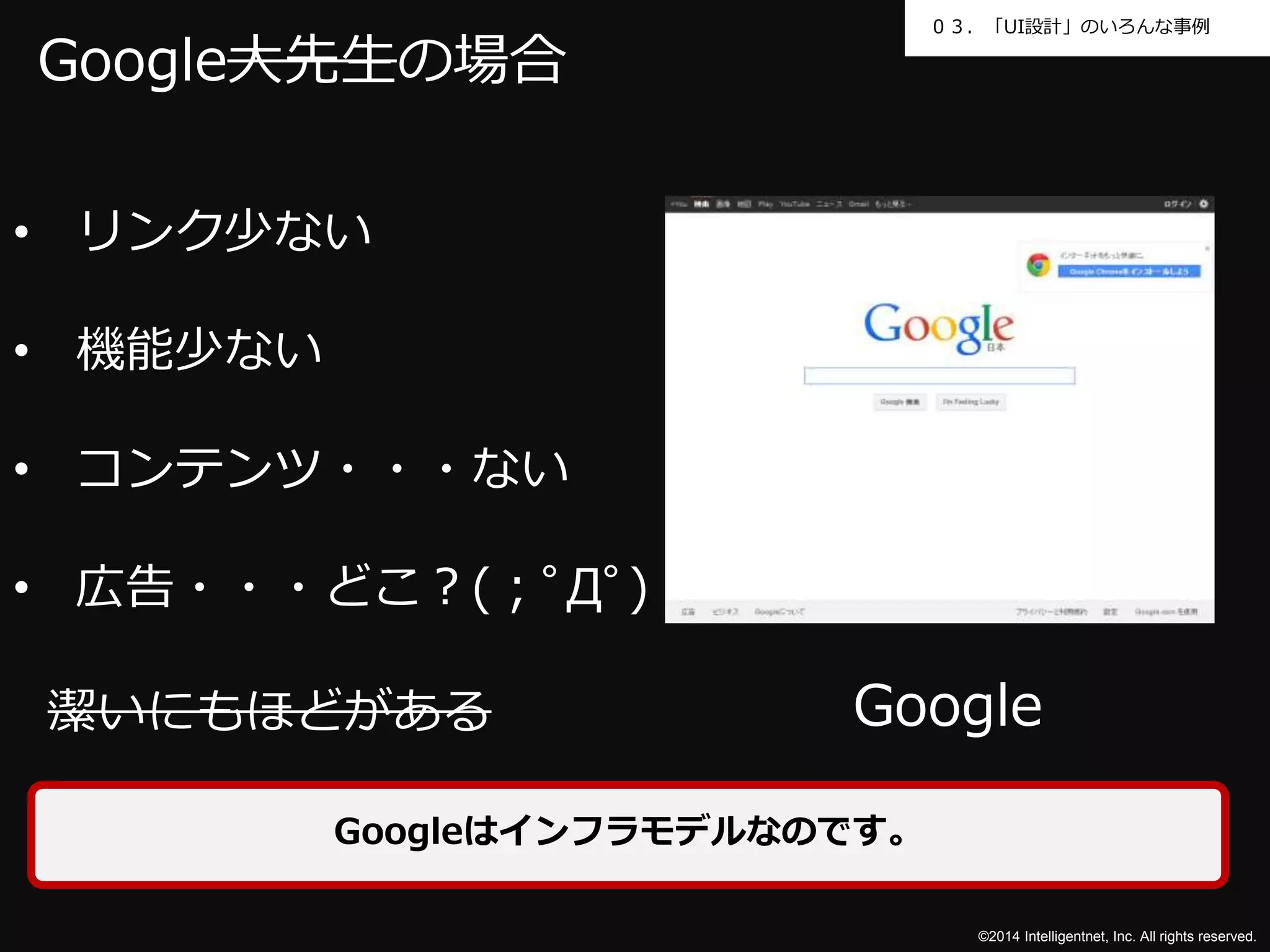 ０３．「UI設計」のいろんな事例 
Google 
©2014 Intelligentnet, Inc. All rights reserved. 
Google大先生の場合 
• リンク少ない 
• 機能少ない 
• コンテンツ・・・ない 
• 広告・・・どこ？(；ﾟДﾟ) 
潔いにもほどがある 
Googleはインフラモデルなのです。 
 
