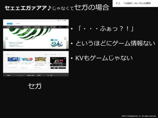 ０３．「UI設計」のいろんな事例 
©2014 Intelligentnet, Inc. All rights reserved. 
セェェエガァアア♪じゃなくてセガの場合 
セガ 
• 「・・・ふぁっ？！」 
• というほどにゲーム情報ない 
• KVもゲームじゃない 
 