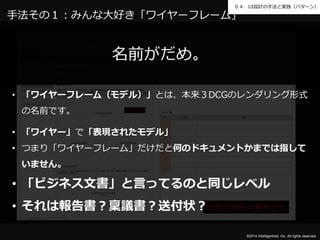 ０４．UI設計の手法と実践（パターン） 
手法その１：みんな大好き「ワイヤーフレーム」 
※架空案件の資料です 
©2014 Intelligentnet, Inc. All rights reserved. 
名前がだめ。 
• 「ワイヤーフレーム（モデル）」とは、本来３DCGのレンダリング形式 
の名前です。 
• 「ワイヤー」で「表現されたモデル」 
• つまり「ワイヤーフレーム」だけだと何のドキュメントかまでは指して 
いません。 
• 「ビジネス文書」と言ってるのと同じレベル 
• それは報告書？稟議書？送付状？ 
 