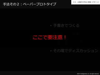 ０４．UI設計の手法と実践（パターン） 
©2014 Intelligentnet, Inc. All rights reserved. 
手法その２：ペーパープロトタイプ 
• 手書きでつくる 
• 素早くつくれる 
ここで要注意！ 
• 手軽に修正できる 
• その場でディスカッション 
 