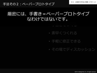 ０４．UI設計の手法と実践（パターン） 
厳密には、手書き＝ペーパープロトタイプ 
©2014 Intelligentnet, Inc. All rights reserved. 
手法その２：ペーパープロトタイプ 
なわけではないです。 
• 手書きでつくる 
• 素早くつくれる 
• 手軽に修正できる 
• その場でディスカッション 
 