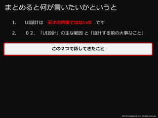 ©2014 Intelligentnet, Inc. All rights reserved. 
まとめると何が言いたいかというと 
1. UI設計は天才の所業ではないのです 
2. ０２．「UI設計」の主な範囲と「設計する前の大事なこと」 
この２つで話してきたこと 
 