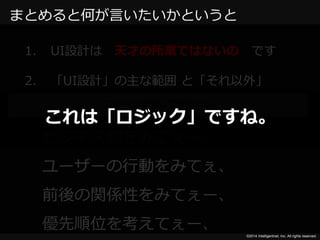 これは「ロジック」ですね。 
©2014 Intelligentnet, Inc. All rights reserved. 
まとめると何が言いたいかというと 
1. UI設計は天才の所業ではないのです 
2. 「UI設計」の主な範囲と「それ以外」 
この２つで話してきたこと 
ビジネス側をみてぇー、 
ユーザーの行動をみてぇ、 
前後の関係性をみてぇー、 
優先順位を考えてぇー、 
 