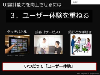 おまけ 
UI設計能力を向上させるには 
３．ユーザー体験を重ねる 
タッチパネル接客（サービス） 銀行とか手続き 
©2014 Intelligentnet, Inc. All rights reserved. 
※クロスドリーム、「CROSS i(クロスアイ)」 
いつだって「ユーザー体験」 
 