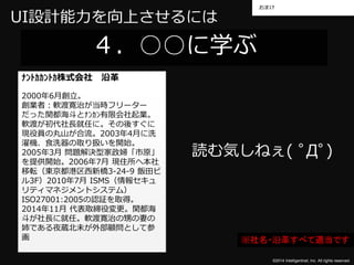 おまけ 
©2014 Intelligentnet, Inc. All rights reserved. 
UI設計能力を向上させるには 
４．○○に学ぶ 
ﾅﾝﾄｶｶﾝﾄｶ株式会社沿革 
2000年6月創立。 
創業者：軟渡寛治が当時フリーター 
だった関都海斗とﾅﾝｶﾝ有限会社起業。 
軟渡が初代社長就任に。その後すぐに 
現役員の丸山が合流。2003年4月に洗 
濯機、食洗器の取り扱いを開始。 
2005年3月問題解決型家政婦「市原」 
を提供開始。2006年7月現住所へ本社 
移転（東京都港区西新橋3-24-9 飯田ビ 
ル3F）2010年7月ISMS（情報セキュ 
リティマネジメントシステム） 
ISO27001:2005の認証を取得。 
2014年11月代表取締役変更。関都海 
斗が社長に就任。軟渡寛治の甥の妻の 
姉である夜蔵北未が外部顧問として参 
画 
読む気しねぇ( ﾟДﾟ) 
※社名・沿革すべて適当です 
 