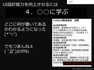 おまけ 
©2014 Intelligentnet, Inc. All rights reserved. 
UI設計能力を向上させるには 
４．○○に学ぶ 
どこに何が書いてある 
かわかるようになった 
(*’▽’) 
でもつまんねぇ 
( ﾟДﾟ)ﾖﾐﾀｸﾈｪ 
ﾅﾝﾄｶｶﾝﾄｶ株式会社沿革 
■2000年6月 
創業者：軟渡寛治が当時フリーター 
だった関都海斗とﾅﾝｶﾝ有限会社起業。 
軟渡が初代社長就任に。その後すぐに 
現役員の丸山が合流。 
■2003年4月 
洗濯機、食洗器の取り扱いを開始。 
■2005年3月 
問題解決型家政婦「市原」を提供開始。 
■2006年7月 
現住所へ本社移転（東京都港区西新橋 
3-24-9 飯田ビル3F） 
■2014年11月 
代表取締役変更。関都海斗が社長に就 
任。軟渡寛治の甥の妻の姉である夜蔵 
北未が外部顧※問社と名し・て沿参革画すべて適当です 
 