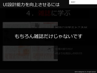 おまけ 
もちろん雑誌だけじゃないです 
©2014 Intelligentnet, Inc. All rights reserved. 
UI設計能力を向上させるには 
４．雑誌に学ぶ 
雑誌には学ぶところが 
たくさんあります。 
•テンプレートという考え方 
•文書構造という考え方 
•文章の割り付け 
•何よりも見出しの付け方 
 