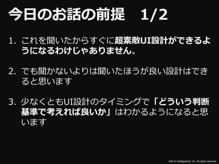 ©2014 Intelligentnet, Inc. All rights reserved. 
今日のお話の前提1/2 
1. これを聞いたからすぐに超素敵UI設計ができるよ 
うになるわけじゃありません。 
2. でも聞かないよりは聞いたほうが良い設計はでき 
ると思います 
3. 少なくともUI設計のタイミングで「どういう判断 
基準で考えれば良いか」はわかるようになると思 
います 
 