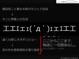 ０１．UI設計はです 
工エｴェｪ(´д｀)ｪェｴエ工 
©2014 Intelligentnet, Inc. All rights reserved. 
織田裕二と妻夫木聡がカフェで会話 
↓ 
そこに堺雅人が合流 
↓ 
草彅剛演じるウェイターが注文取りに 
↓ 
遠くの席にオダギリジョー 
↓ 
窓の外を香取慎吾が通り過ぎる 
実は、 
ここからここまで、 
物語に一切関係なし。 
なんと出演1シーンのみ。 
 