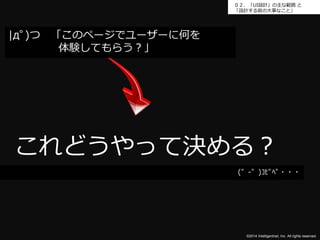 ０２．「UI設計」の主な範囲と 
「設計する前の大事なこと」 
これどうやって決める？ 
©2014 Intelligentnet, Inc. All rights reserved. 
|дﾟ)つ「このページでユーザーに何を 
体験してもらう？」 
(゜-゜)ｺﾋﾟﾍﾟ・・・ 
 