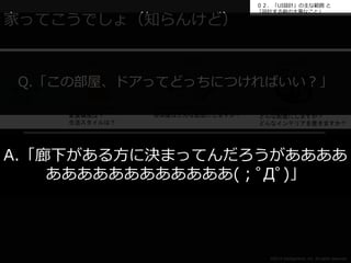 ０２．「UI設計」の主な範囲と 
「設計する前の大事なこと」 
各部屋の設計 
Q.「この部屋、ドアってどっちにつければいい？」 
©2014 Intelligentnet, Inc. All rights reserved. 
家ってこうでしょ（知らんけど） 
使う人 
どんな人が住みますか？ 
家族構成は？ 
生活スタイルは？ 
家（住宅） 
の設計 
設計図 
どんな全体構造にしますか？ 
各部屋はどんな配置にしますか？ 
どんな部屋にしますか？ 
どんな配置にしますか？ 
どんなインテリアを置きますか？ 
A.「廊下がある方に決まってんだろうがああああ 
ああああああああああああ(；ﾟДﾟ)」 
 