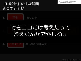 ０２．「UI設計」の主な範囲と 
「設計する前の大事なこと」 
©2014 Intelligentnet, Inc. All rights reserved. 
何を 
1. 置くのか 
どこに 
2. 置くのか 
3. 見（魅）せるのか 
どのように 
だいたいココ 
「UI設計」の主な範囲 
まとめますわ 
でもココだけ考えたって 
答えなんかでやしねぇ 
 