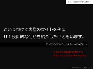 ０３．「UI設計」のいろんな事例 
というわけで実際のサイトを例に 
ＵＩ設計的な何かを紹介したいと思います。 
だってﾛｼﾞｯｸだけじゃつまらないﾃﾞｼｮ(´Д⊂ヽ 
※ちなみに全部徳永の推測です。 
本当にそうかどうかはわかりません。 
©2014 Intelligentnet, Inc. All rights reserved. 
 