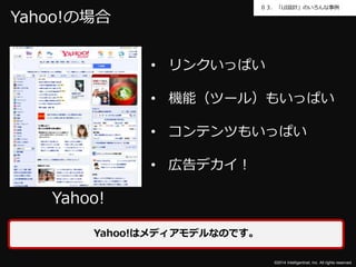 ０３．「UI設計」のいろんな事例 
©2014 Intelligentnet, Inc. All rights reserved. 
Yahoo!の場合 
Yahoo! 
• リンクいっぱい 
• 機能（ツール）もいっぱい 
• コンテンツもいっぱい 
• 広告デカイ！ 
Yahoo!はメディアモデルなのです。 
 