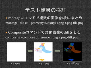 motageコマンドで複数の画像を1枚にまとめ 
montage –tile 1x1 –geometry 640x1136 1.png 2.png tile.png 
 Compositeコマンドで対象画像のdiffをとる 
composite –compose difference 1.png 2.png diff.png 
e.g. 1.png e.g. 2.png e.g. diff.png 
 