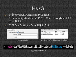 1. 対象のViewにAccessibilityLabelと 
AccessibilityIdentifierとセットする（Storyboard上/ 
コード上） 
2. アクション実行メソッドをたたく 
e.g. Accessibility e.g. User Defined Runtime Attributes 
e.g. Method of KIF 
 