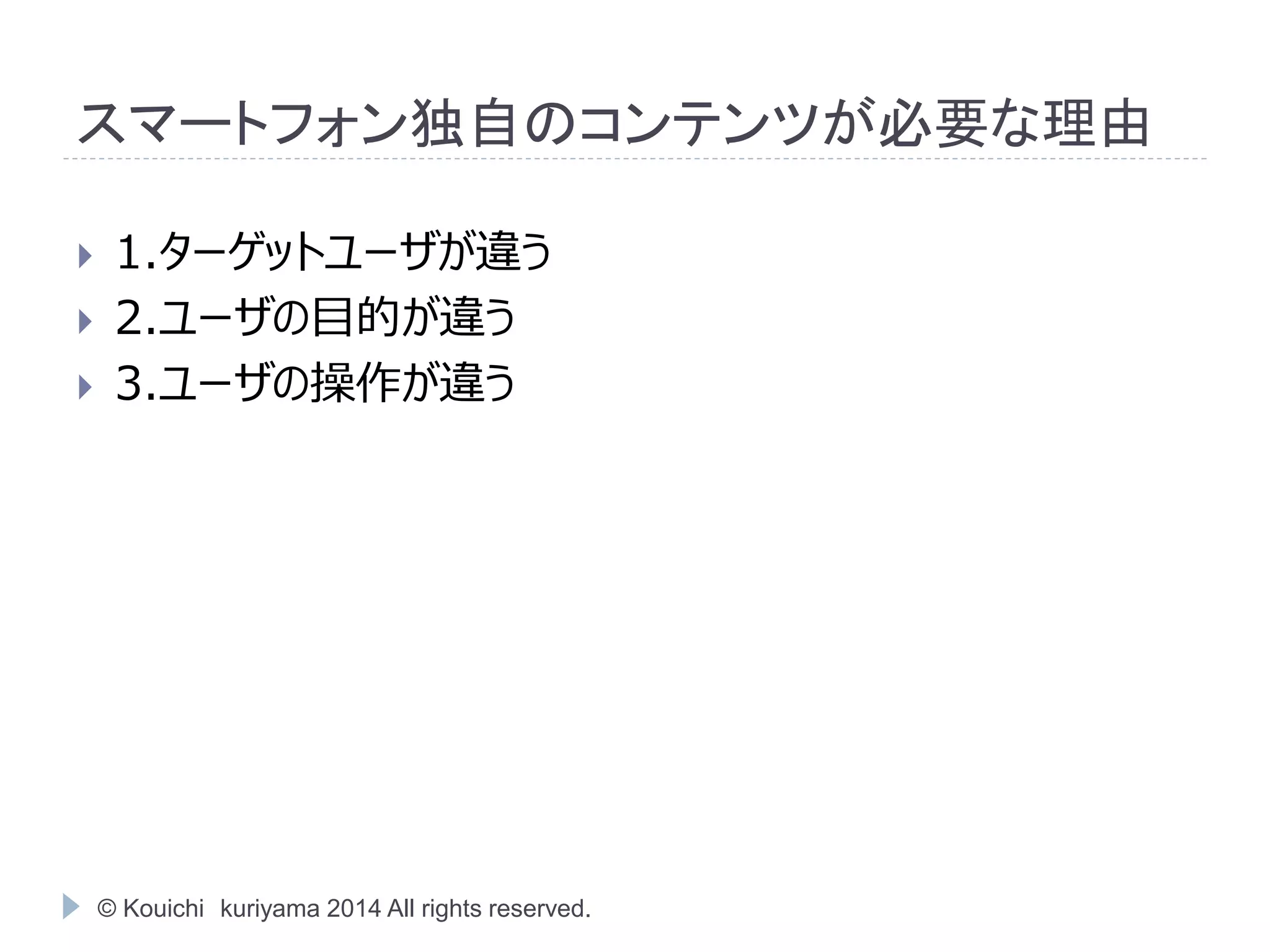 スマートフォン独自のコンテンツが必要な理由 
 1.ターゲットユーザが違う 
 2.ユーザの目的が違う 
 3.ユーザの操作が違う 
© Kouichi kuriyama 2014 All rights reserved. 
 