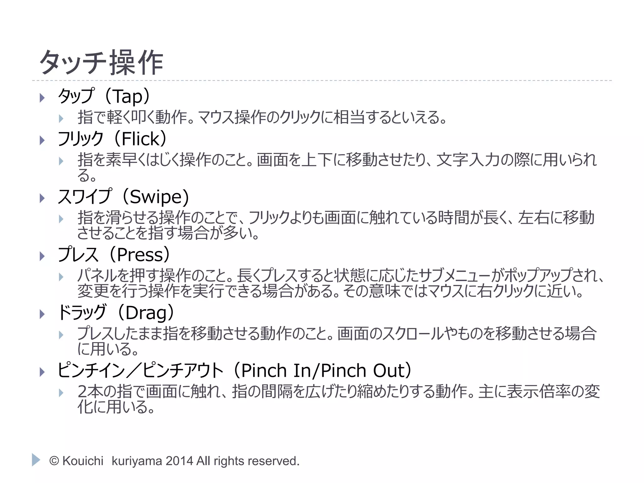 タッチ操作 
 タップ（Tap） 
 指で軽く叩く動作。マウス操作のクリックに相当するといえる。 
 フリック（Flick） 
 指を素早くはじく操作のこと。画面を上下に移動させたり、文字入力の際に用いられ 
る。 
 スワイプ（Swipe) 
 指を滑らせる操作のことで、フリックよりも画面に触れている時間が長く、左右に移動 
させることを指す場合が多い。 
 プレス（Press） 
 パネルを押す操作のこと。長くプレスすると状態に応じたサブメニューがポップアップされ、 
変更を行う操作を実行できる場合がある。その意味ではマウスに右クリックに近い。 
 ドラッグ（Drag） 
 プレスしたまま指を移動させる動作のこと。画面のスクロールやものを移動させる場合 
に用いる。 
 ピンチイン／ピンチアウト（Pinch In/Pinch Out） 
 2本の指で画面に触れ、指の間隔を広げたり縮めたりする動作。主に表示倍率の変 
化に用いる。 
© Kouichi kuriyama 2014 All rights reserved. 
 