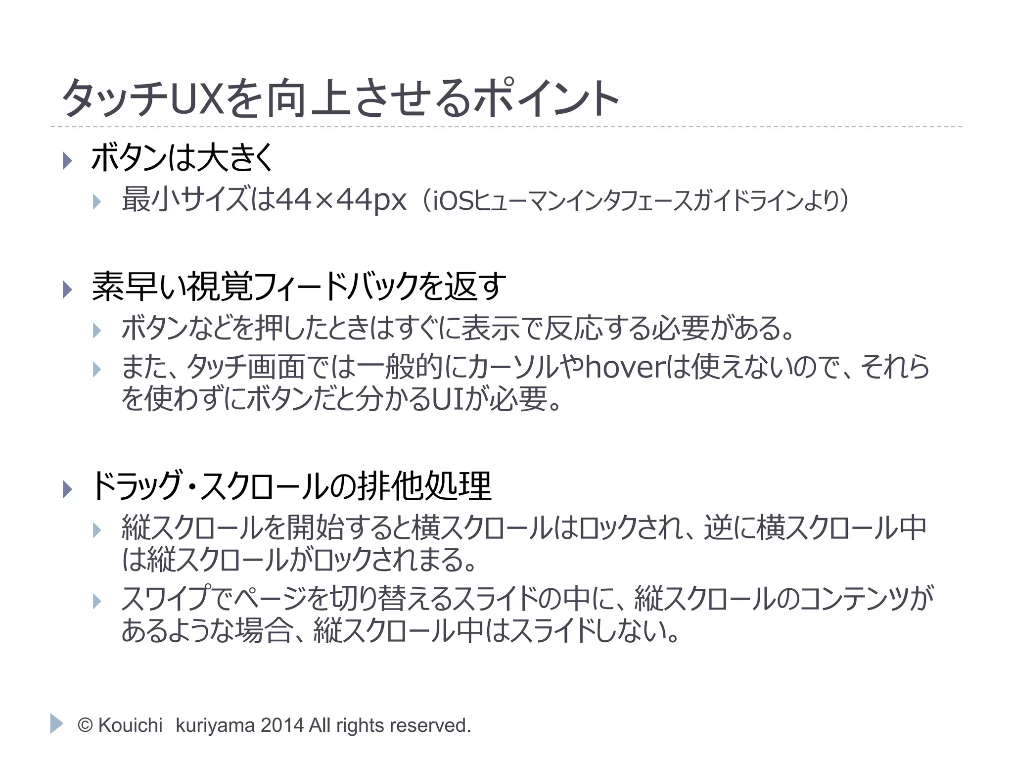 タッチUXを向上させるポイント 
 ボタンは大きく 
 最小サイズは44×44px（iOSヒューマンインタフェースガイドラインより） 
 素早い視覚フィードバックを返す 
 ボタンなどを押したときはすぐに表示で反応する必要がある。 
 また、タッチ画面では一般的にカーソルやhoverは使えないので、それら 
を使わずにボタンだと分かるUIが必要。 
 ドラッグ・スクロールの排他処理 
 縦スクロールを開始すると横スクロールはロックされ、逆に横スクロール中 
は縦スクロールがロックされまる。 
 スワイプでページを切り替えるスライドの中に、縦スクロールのコンテンツが 
あるような場合、縦スクロール中はスライドしない。 
© Kouichi kuriyama 2014 All rights reserved. 
 