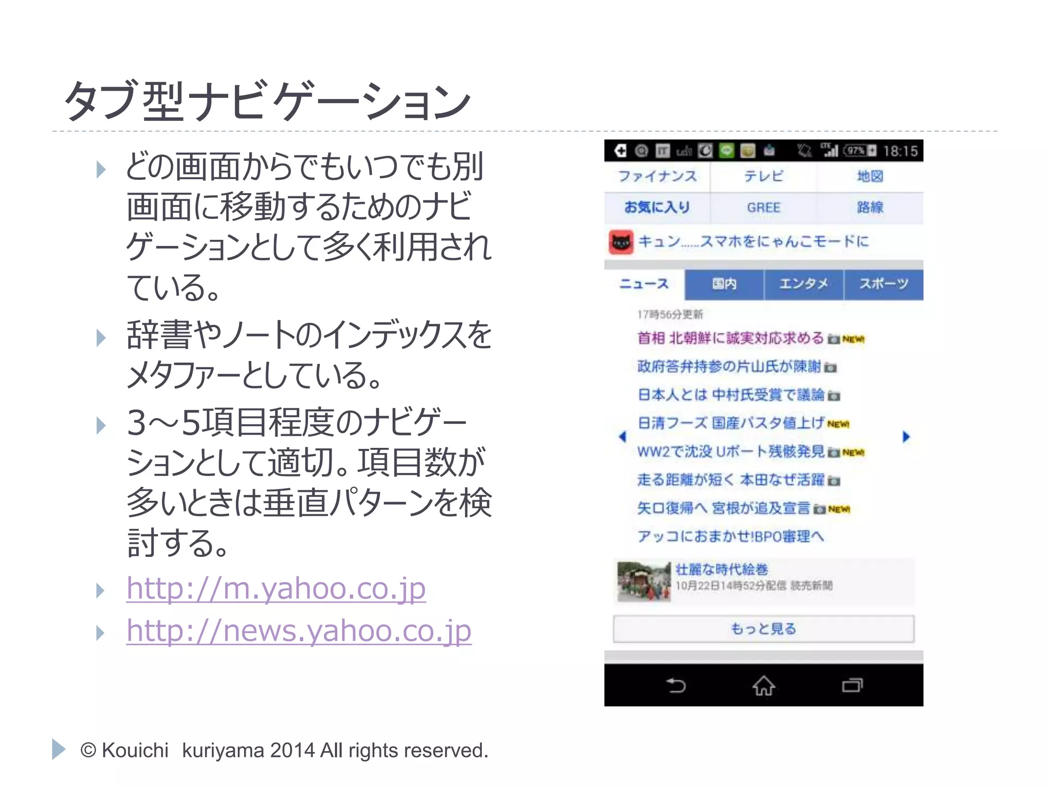 タブ型ナビゲーション 
 どの画面からでもいつでも別 
画面に移動するためのナビ 
ゲーションとして多く利用され 
ている。 
 辞書やノートのインデックスを 
メタファーとしている。 
 3～5項目程度のナビゲー 
ションとして適切。項目数が 
多いときは垂直パターンを検 
討する。 
 http://m.yahoo.co.jp 
 http://news.yahoo.co.jp 
© Kouichi kuriyama 2014 All rights reserved. 
 