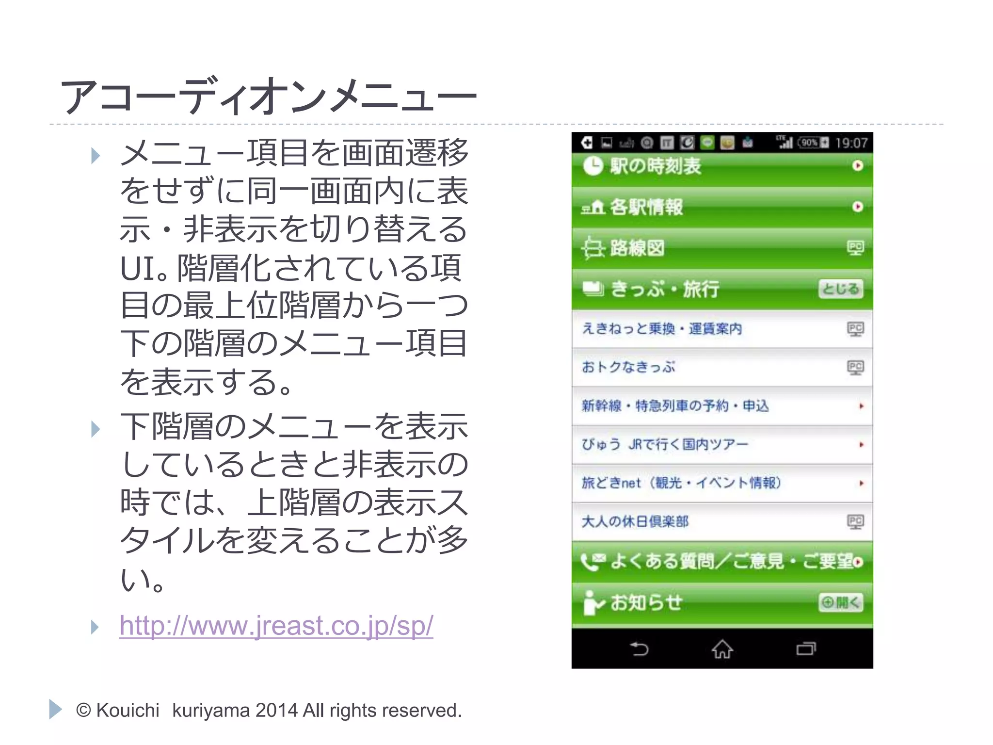 アコーディオンメニュー 
 メニュー項目を画面遷移 
をせずに同一画面内に表 
示・非表示を切り替える 
UI。階層化されている項 
目の最上位階層から一つ 
下の階層のメニュー項目 
を表示する。 
 下階層のメニューを表示 
しているときと非表示の 
時では、上階層の表示ス 
タイルを変えることが多 
い。 
 http://www.jreast.co.jp/sp/ 
© Kouichi kuriyama 2014 All rights reserved. 
 