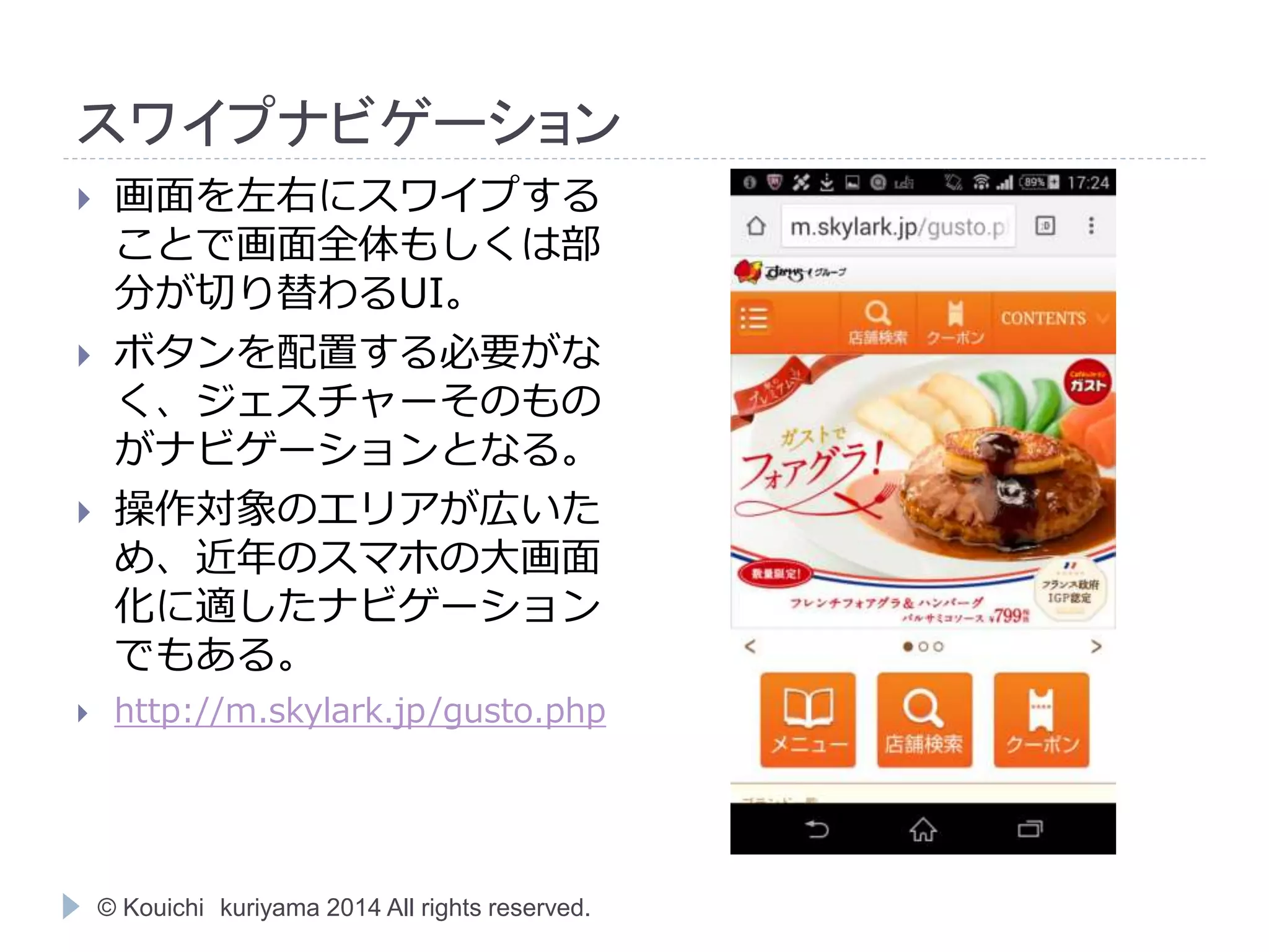 スワイプナビゲーション 
 画面を左右にスワイプする 
ことで画面全体もしくは部 
分が切り替わるUI。 
 ボタンを配置する必要がな 
く、ジェスチャーそのもの 
がナビゲーションとなる。 
 操作対象のエリアが広いた 
め、近年のスマホの大画面 
化に適したナビゲーション 
でもある。 
 http://m.skylark.jp/gusto.php 
© Kouichi kuriyama 2014 All rights reserved. 
 