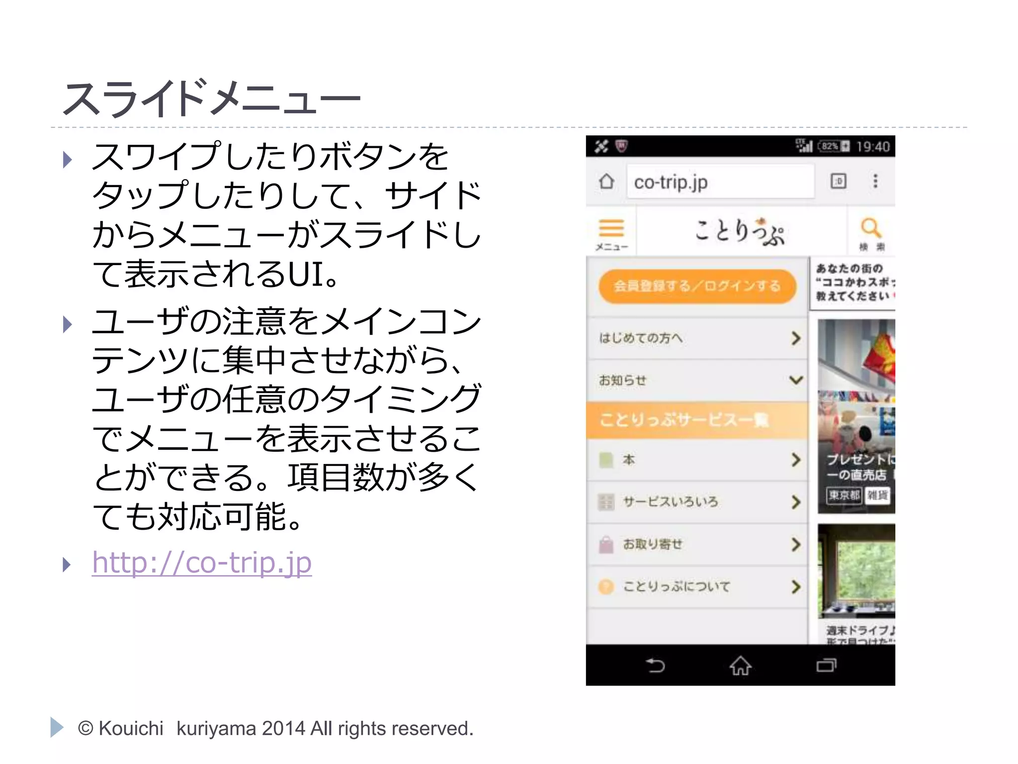 スライドメニュー 
 スワイプしたりボタンを 
タップしたりして、サイド 
からメニューがスライドし 
て表示されるUI。 
 ユーザの注意をメインコン 
テンツに集中させながら、 
ユーザの任意のタイミング 
でメニューを表示させるこ 
とができる。項目数が多く 
ても対応可能。 
 http://co-trip.jp 
© Kouichi kuriyama 2014 All rights reserved. 
 