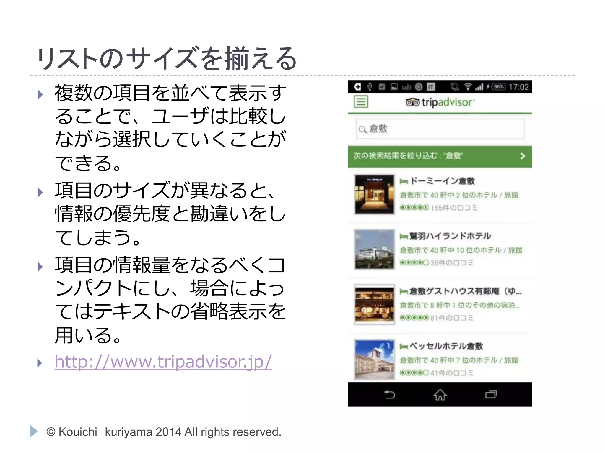 リストのサイズを揃える 
 複数の項目を並べて表示す 
ることで、ユーザは比較し 
ながら選択していくことが 
できる。 
 項目のサイズが異なると、 
情報の優先度と勘違いをし 
てしまう。 
 項目の情報量をなるべくコ 
ンパクトにし、場合によっ 
てはテキストの省略表示を 
用いる。 
 http://www.tripadvisor.jp/ 
© Kouichi kuriyama 2014 All rights reserved. 
 