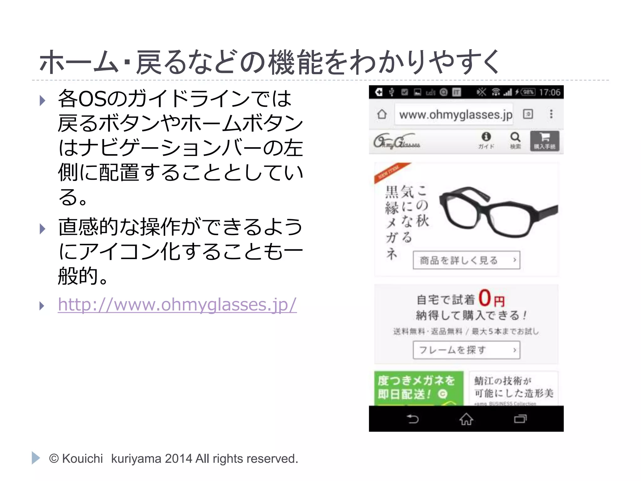 ホーム・戻るなどの機能をわかりやすく 
 各OSのガイドラインでは 
戻るボタンやホームボタン 
はナビゲーションバーの左 
側に配置することとしてい 
る。 
 直感的な操作ができるよう 
にアイコン化することも一 
般的。 
 http://www.ohmyglasses.jp/ 
© Kouichi kuriyama 2014 All rights reserved. 
 