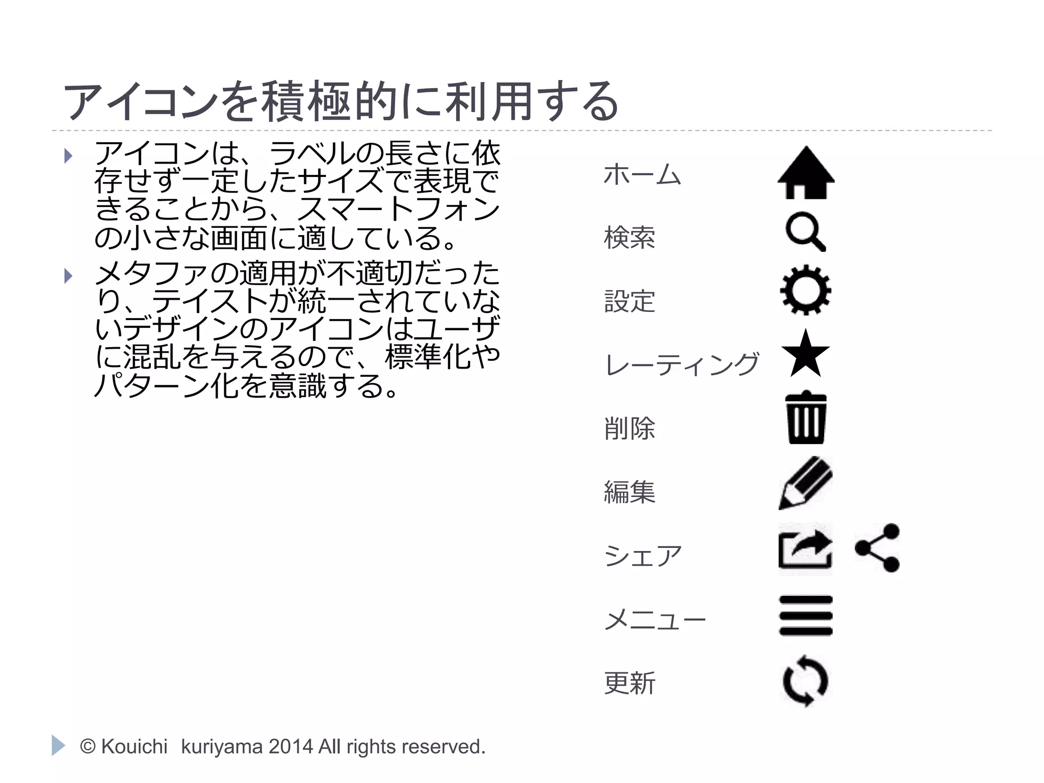 アイコンを積極的に利用する 
© Kouichi kuriyama 2014 All rights reserved. 
ホーム 
検索 
設定 
レーティング 
削除 
編集 
シェア 
メニュー 
更新 
 アイコンは、ラベルの長さに依 
存せず一定したサイズで表現で 
きることから、スマートフォン 
の小さな画面に適している。 
 メタファの適用が不適切だった 
り、テイストが統一されていな 
いデザインのアイコンはユーザ 
に混乱を与えるので、標準化や 
パターン化を意識する。 
 