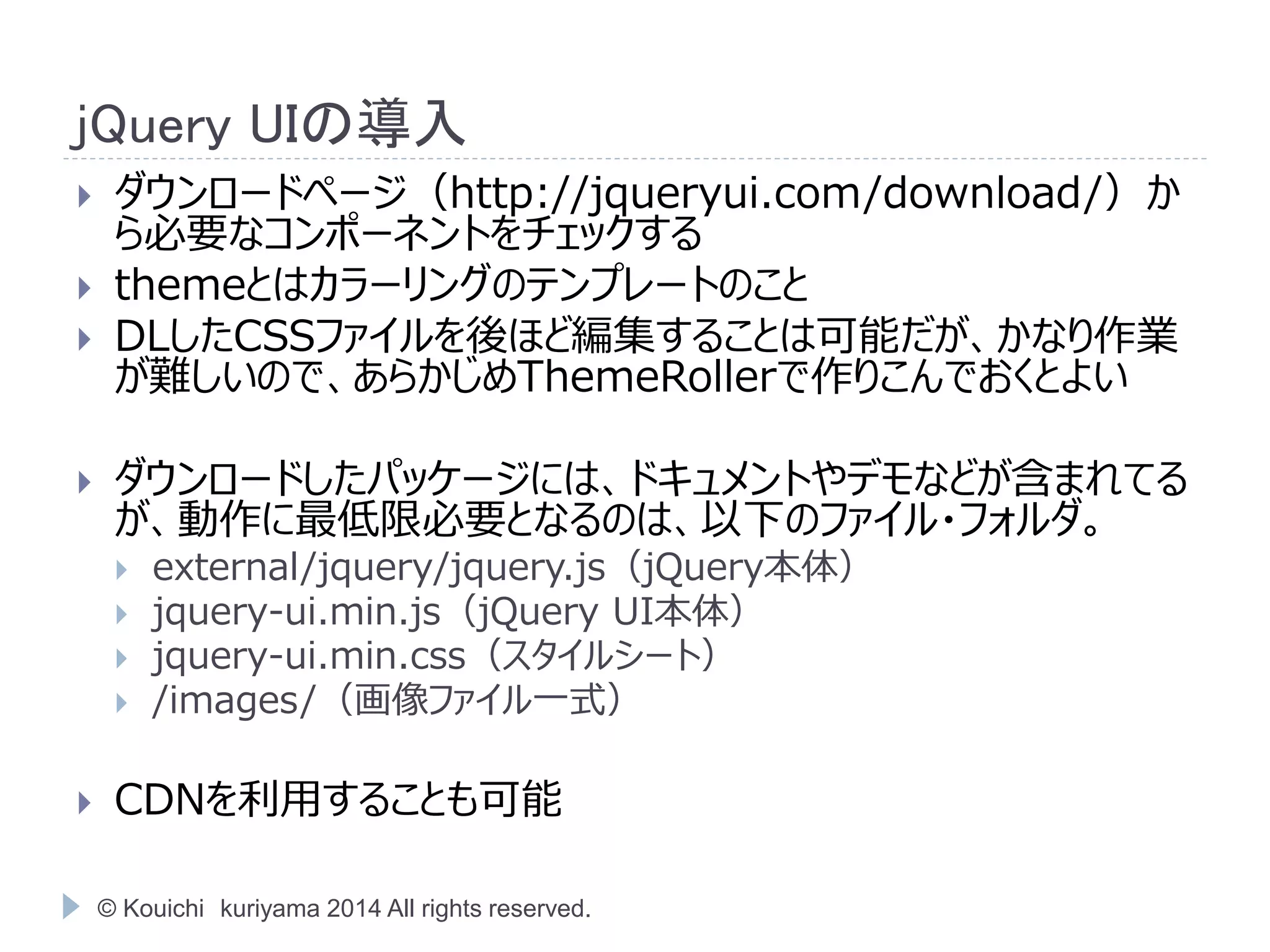 jQuery UIの導入 
 ダウンロードページ（http://jqueryui.com/download/）か 
ら必要なコンポーネントをチェックする 
 themeとはカラーリングのテンプレートのこと 
 DLしたCSSファイルを後ほど編集することは可能だが、かなり作業 
が難しいので、あらかじめThemeRollerで作りこんでおくとよい 
 ダウンロードしたパッケージには、ドキュメントやデモなどが含まれてる 
が、動作に最低限必要となるのは、以下のファイル・フォルダ。 
 external/jquery/jquery.js（jQuery本体） 
 jquery-ui.min.js（jQuery UI本体） 
 jquery-ui.min.css（スタイルシート） 
 /images/（画像ファイル一式） 
 CDNを利用することも可能 
© Kouichi kuriyama 2014 All rights reserved. 
 