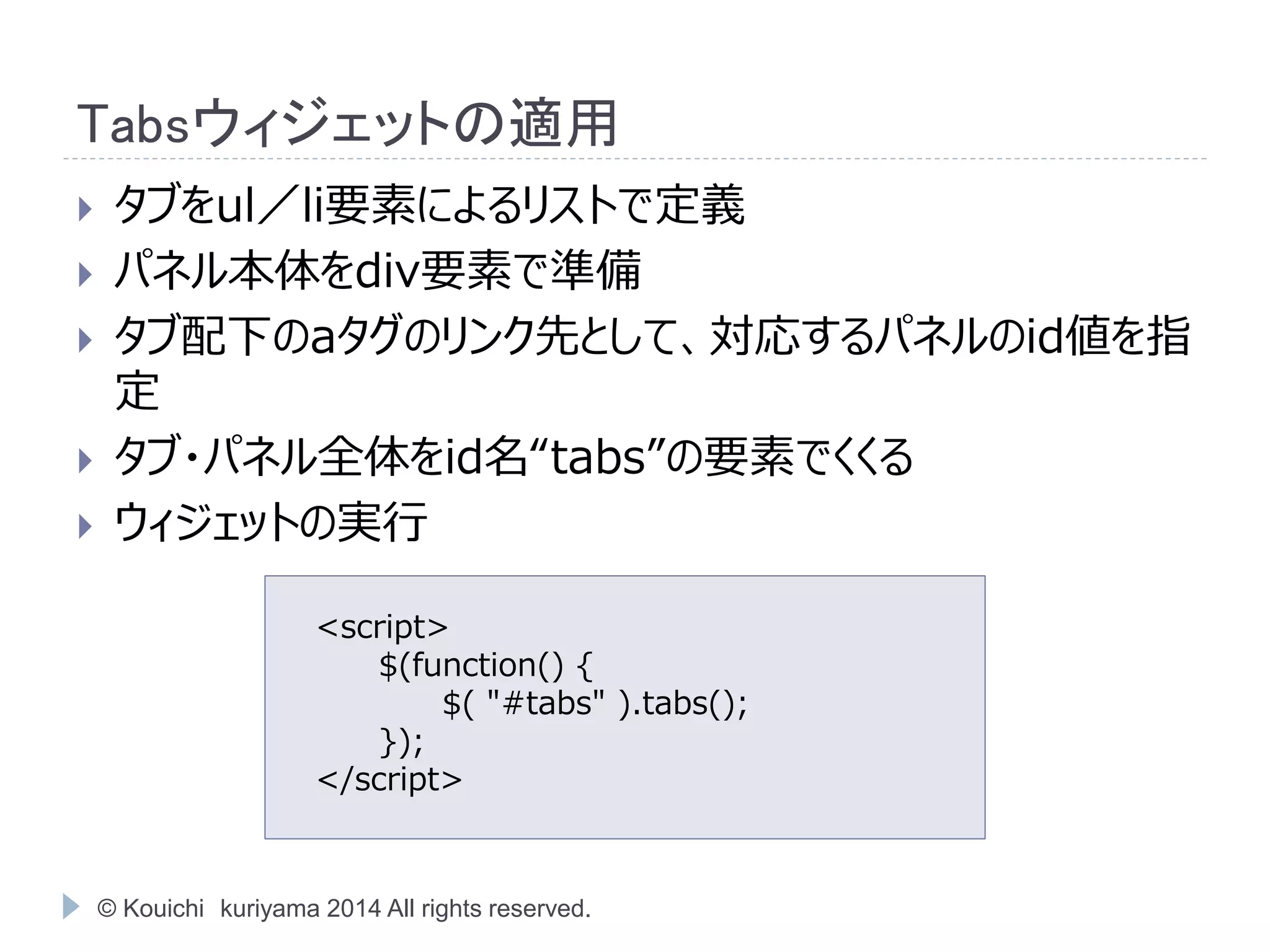 Tabsウィジェットの適用 
 タブをul／li要素によるリストで定義 
 パネル本体をdiv要素で準備 
 タブ配下のaタグのリンク先として、対応するパネルのid値を指 
定 
 タブ・パネル全体をid名“tabs”の要素でくくる 
 ウィジェットの実行 
<script> 
$(function() { 
$( "#tabs" ).tabs(); 
}); 
</script> 
© Kouichi kuriyama 2014 All rights reserved. 
 