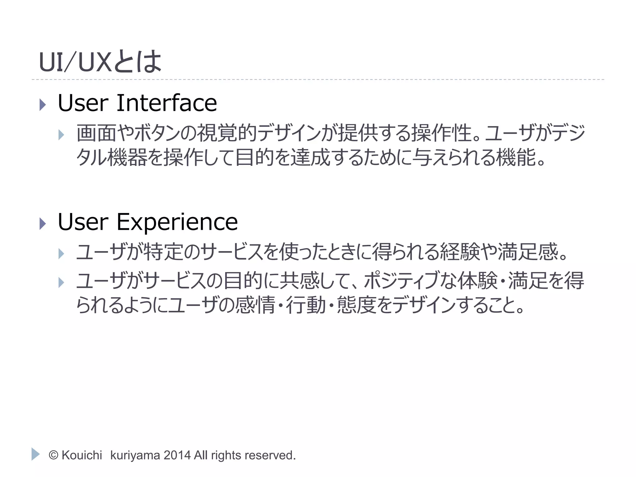 UI/UXとは 
 User Interface 
 画面やボタンの視覚的デザインが提供する操作性。ユーザがデジ 
タル機器を操作して目的を達成するために与えられる機能。 
 User Experience 
 ユーザが特定のサービスを使ったときに得られる経験や満足感。 
 ユーザがサービスの目的に共感して、ポジティブな体験・満足を得 
られるようにユーザの感情・行動・態度をデザインすること。 
© Kouichi kuriyama 2014 All rights reserved. 
 