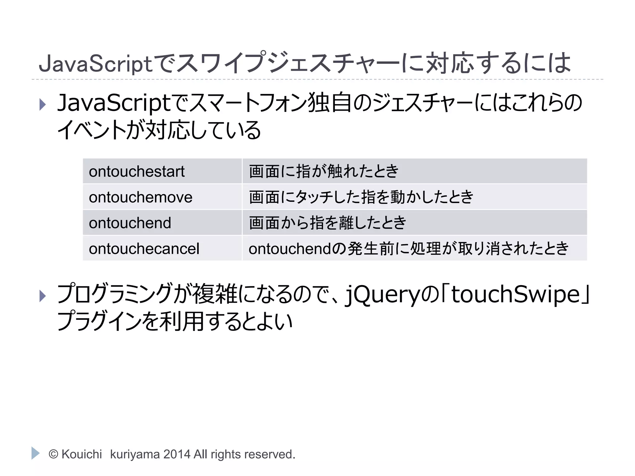 JavaScriptでスワイプジェスチャーに対応するには 
 JavaScriptでスマートフォン独自のジェスチャーにはこれらの 
イベントが対応している 
ontouchestart 画面に指が触れたとき 
ontouchemove 画面にタッチした指を動かしたとき 
ontouchend 画面から指を離したとき 
ontouchecancel ontouchendの発生前に処理が取り消されたとき 
 プログラミングが複雑になるので、jQueryの「touchSwipe」 
プラグインを利用するとよい 
© Kouichi kuriyama 2014 All rights reserved. 
 