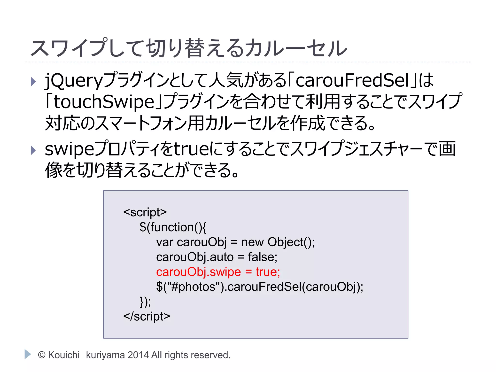 スワイプして切り替えるカルーセル 
 jQueryプラグインとして人気がある「carouFredSel」は 
「touchSwipe」プラグインを合わせて利用することでスワイプ 
対応のスマートフォン用カルーセルを作成できる。 
 swipeプロパティをtrueにすることでスワイプジェスチャーで画 
像を切り替えることができる。 
<script> 
$(function(){ 
var carouObj = new Object(); 
carouObj.auto = false; 
carouObj.swipe = true; 
$("#photos").carouFredSel(carouObj); 
}); 
</script> 
© Kouichi kuriyama 2014 All rights reserved. 
 