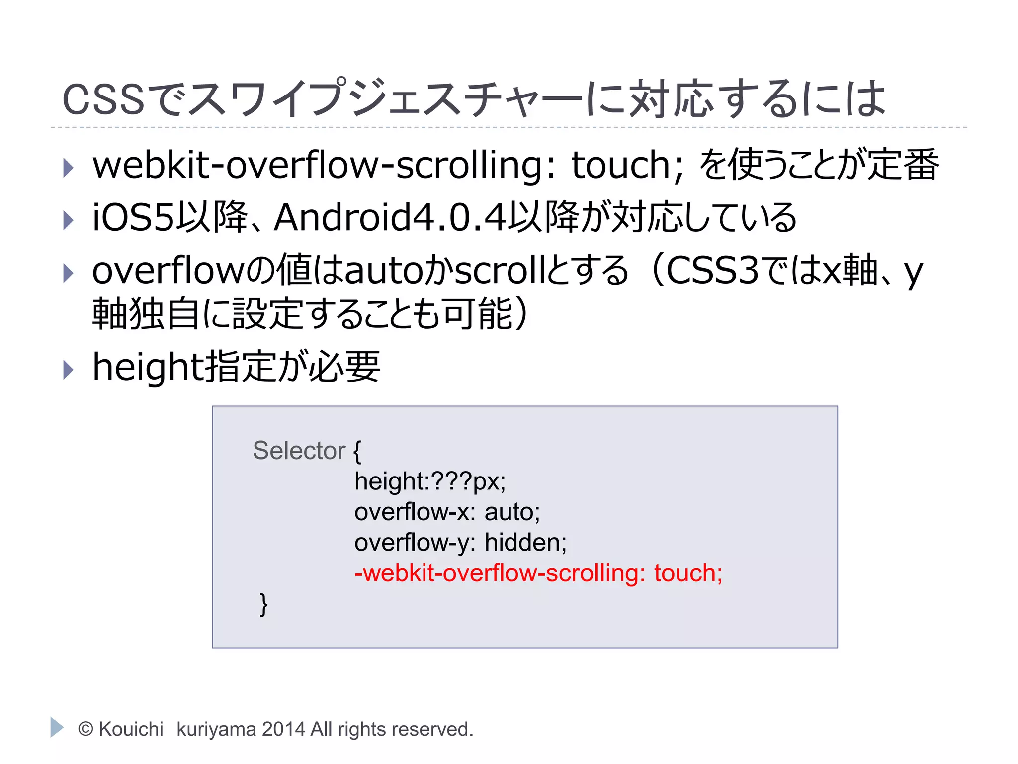 CSSでスワイプジェスチャーに対応するには 
 webkit-overflow-scrolling: touch; を使うことが定番 
 iOS5以降、Android4.0.4以降が対応している 
 overflowの値はautoかscrollとする（CSS3ではx軸、y 
軸独自に設定することも可能） 
 height指定が必要 
Selector { 
height:???px; 
overflow-x: auto; 
overflow-y: hidden; 
-webkit-overflow-scrolling: touch; 
} 
© Kouichi kuriyama 2014 All rights reserved. 
