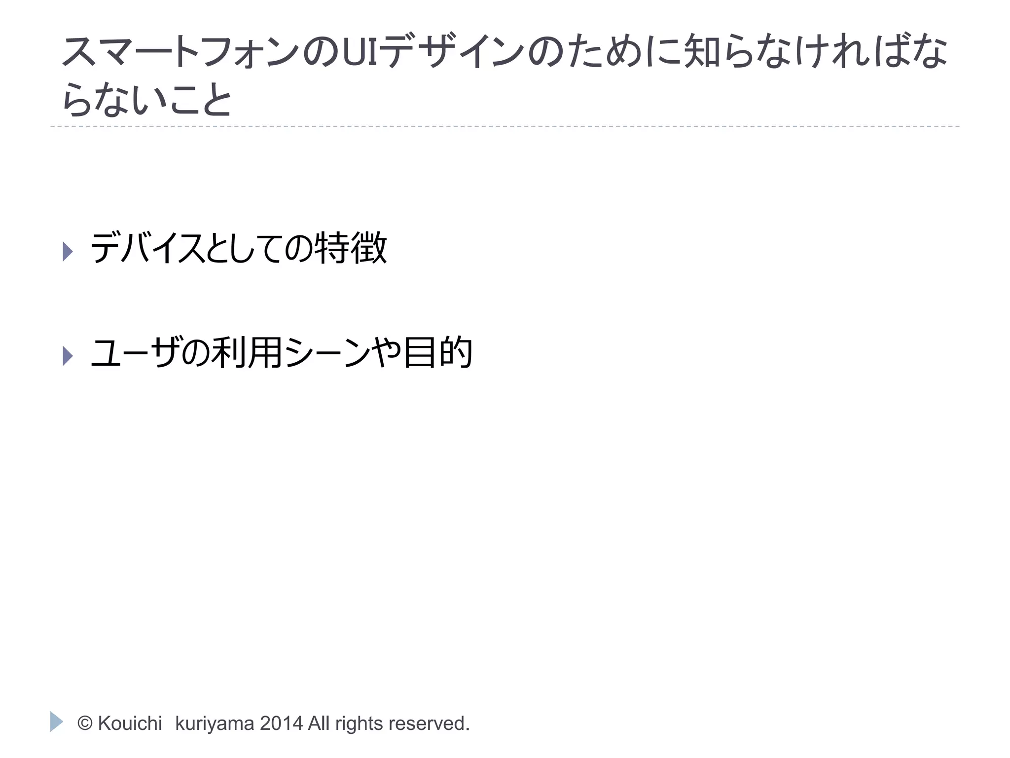 スマートフォンのUIデザインのために知らなければな 
らないこと 
 デバイスとしての特徴 
 ユーザの利用シーンや目的 
© Kouichi kuriyama 2014 All rights reserved. 
 